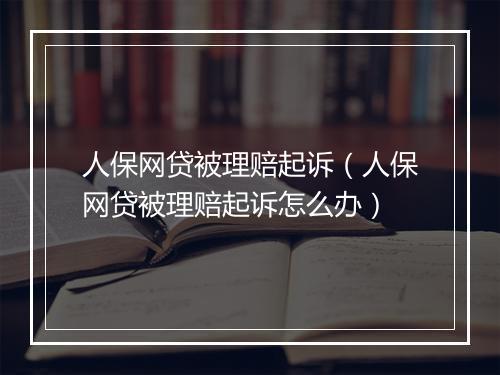 人保网贷被理赔起诉（人保网贷被理赔起诉怎么办）
