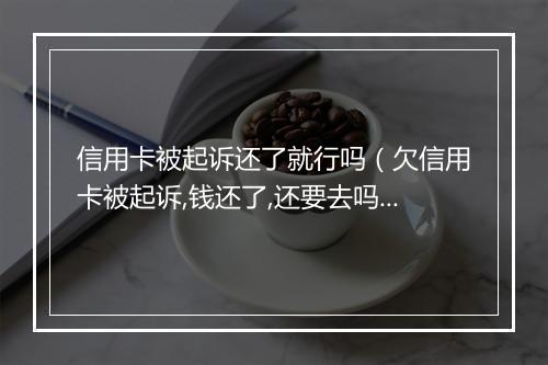 信用卡被起诉还了就行吗（欠信用卡被起诉,钱还了,还要去吗）
