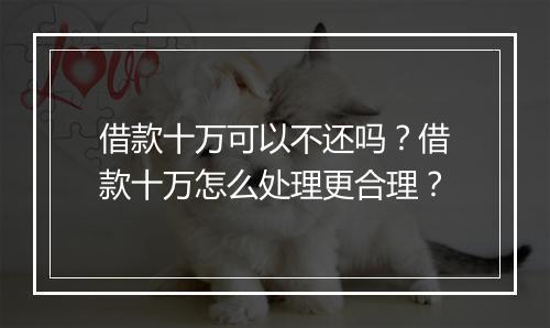 借款十万可以不还吗？借款十万怎么处理更合理？