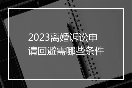 2023离婚诉讼申请回避需哪些条件