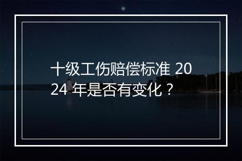 十级工伤赔偿标准 2024 年是否有变化？