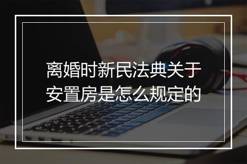 离婚时新民法典关于安置房是怎么规定的