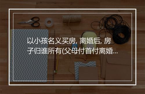 以小孩名义买房, 离婚后, 房子归谁所有(父母付首付离婚后房子归谁)