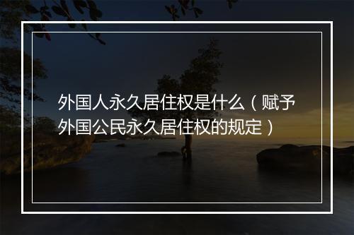 外国人永久居住权是什么（赋予外国公民永久居住权的规定）