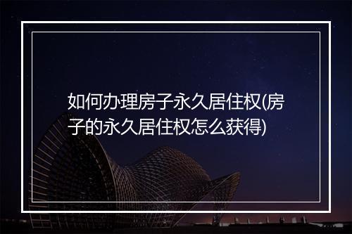 如何办理房子永久居住权(房子的永久居住权怎么获得)