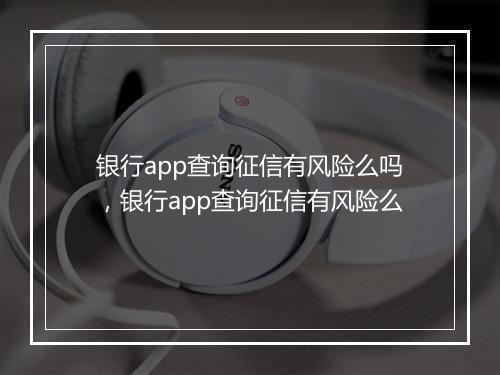 银行app查询征信有风险么吗，银行app查询征信有风险么