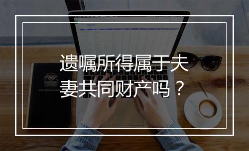 遗嘱所得属于夫妻共同财产吗？