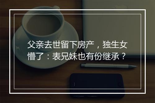 父亲去世留下房产，独生女懵了：表兄妹也有份继承？