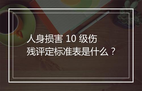 人身损害 10 级伤残评定标准表是什么？