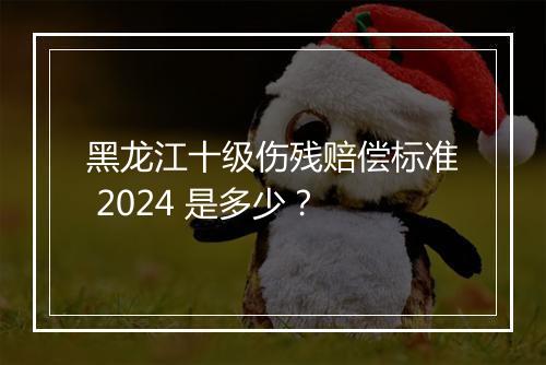 黑龙江十级伤残赔偿标准 2024 是多少？