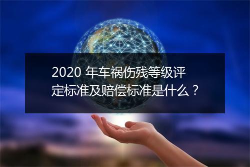 2020 年车祸伤残等级评定标准及赔偿标准是什么？