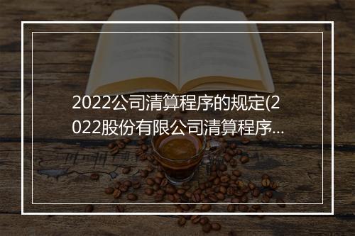 2022公司清算程序的规定(2022股份有限公司清算程序)