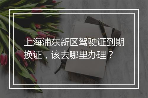 上海浦东新区驾驶证到期换证，该去哪里办理？