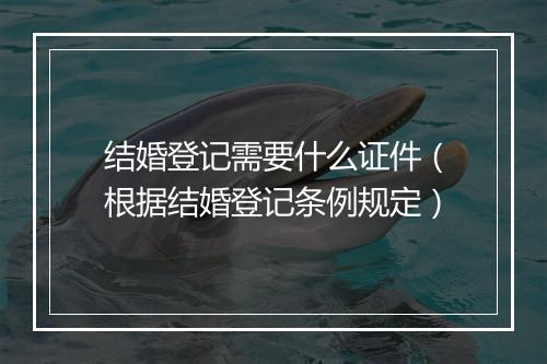 结婚登记需要什么证件（根据结婚登记条例规定）