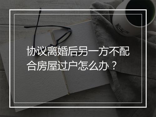 协议离婚后另一方不配合房屋过户怎么办？