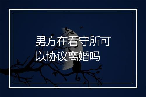 男方在看守所可以协议离婚吗