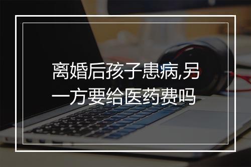 离婚后孩子患病,另一方要给医药费吗