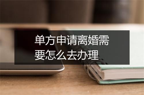 单方申请离婚需要怎么去办理