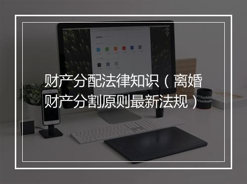 财产分配法律知识（离婚财产分割原则最新法规）