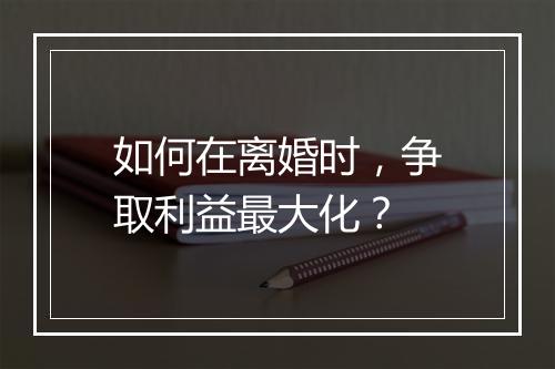 如何在离婚时，争取利益最大化？