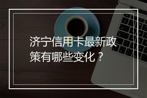 济宁信用卡最新政策有哪些变化？