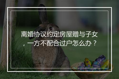离婚协议约定房屋赠与子女，一方不配合过户怎么办？