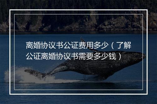 离婚协议书公证费用多少（了解公证离婚协议书需要多少钱）