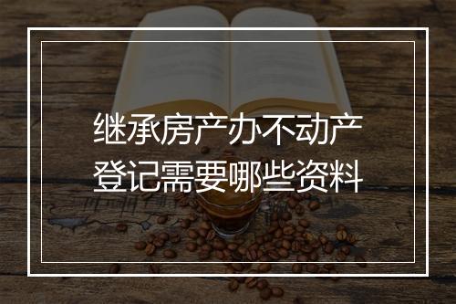 继承房产办不动产登记需要哪些资料