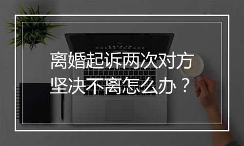 离婚起诉两次对方坚决不离怎么办？