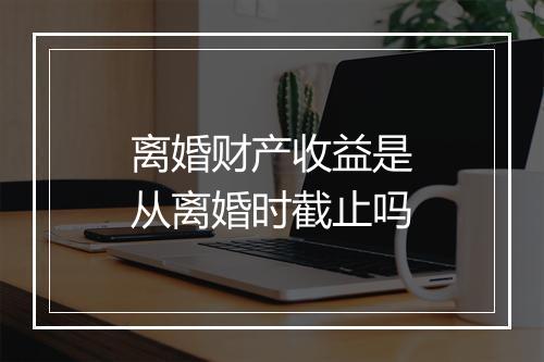 离婚财产收益是从离婚时截止吗