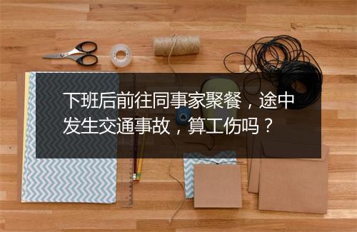 下班后前往同事家聚餐，途中发生交通事故，算工伤吗？