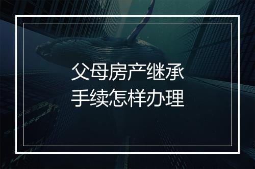 父母房产继承手续怎样办理