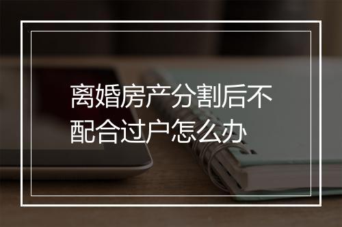 离婚房产分割后不配合过户怎么办