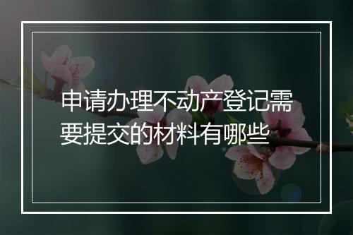 申请办理不动产登记需要提交的材料有哪些