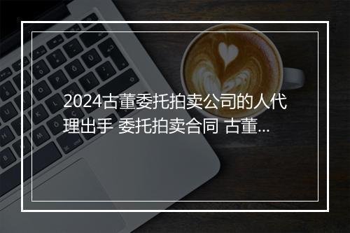 2024古董委托拍卖公司的人代理出手 委托拍卖合同 古董拍卖 锦集10篇
