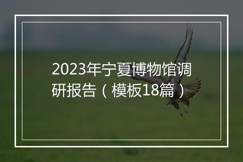 2023年宁夏博物馆调研报告（模板18篇）