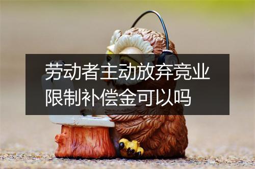劳动者主动放弃竞业限制补偿金可以吗