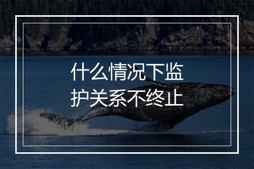 什么情况下监护关系不终止