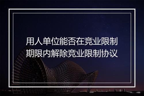 用人单位能否在竞业限制期限内解除竞业限制协议