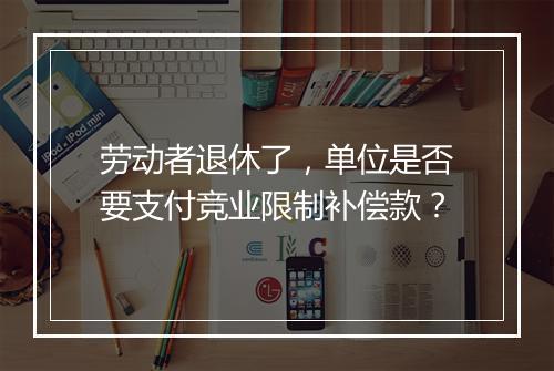 劳动者退休了，单位是否要支付竞业限制补偿款？