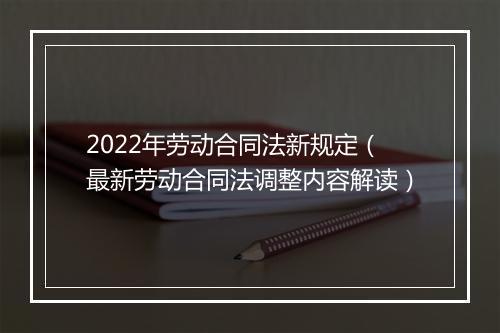 2022年劳动合同法新规定（最新劳动合同法调整内容解读）
