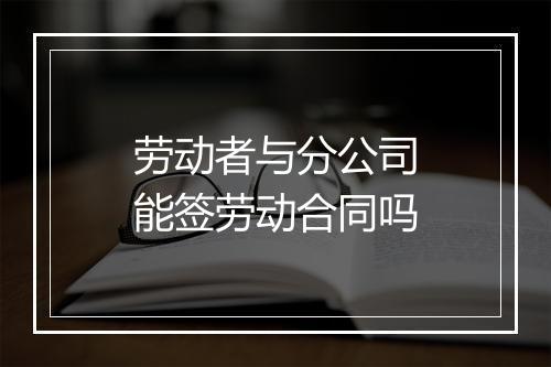 劳动者与分公司能签劳动合同吗