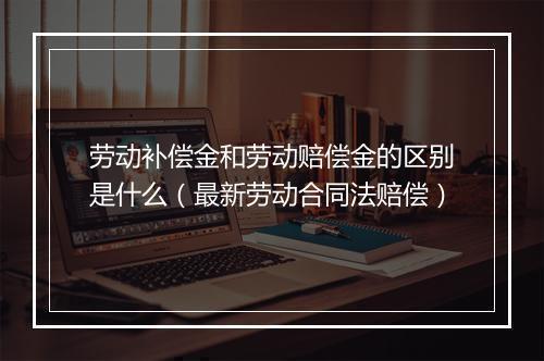 劳动补偿金和劳动赔偿金的区别是什么（最新劳动合同法赔偿）