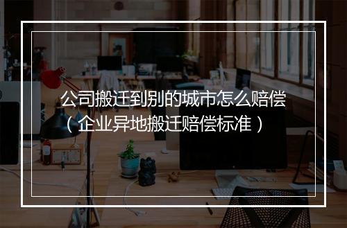 公司搬迁到别的城市怎么赔偿（企业异地搬迁赔偿标准）