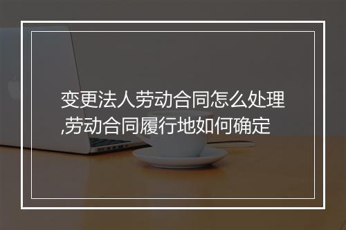 变更法人劳动合同怎么处理,劳动合同履行地如何确定