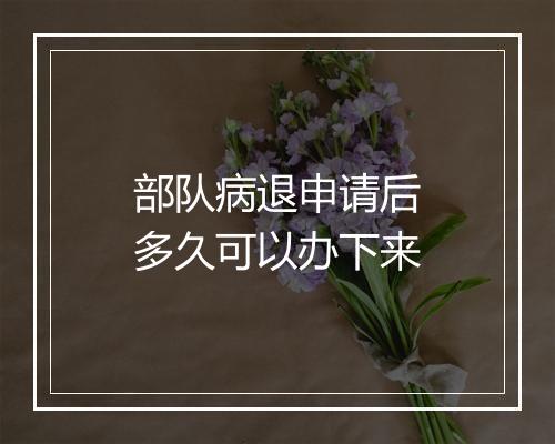 部队病退申请后多久可以办下来
