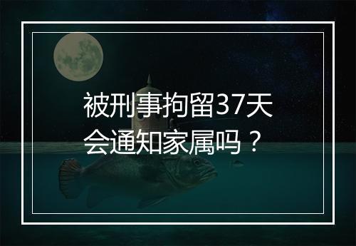 被刑事拘留37天会通知家属吗？