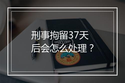 刑事拘留37天后会怎么处理？