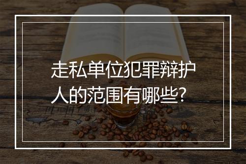 走私单位犯罪辩护人的范围有哪些?