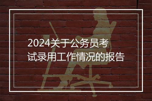 2024关于公务员考试录用工作情况的报告
